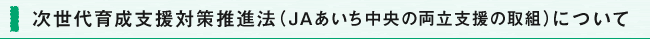 次世代育成支援対策推進法（ＪＡあいち中央の両立支援の取組）について
