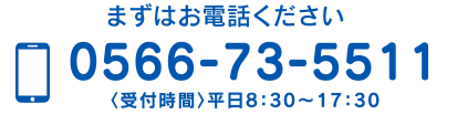 まずはお電話ください 0566-73-5511 〈受付時間〉平日8：30〜17：30