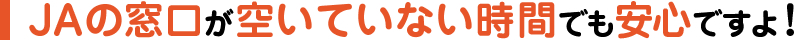 JAの窓口が空いていない時間でも安心ですよ！