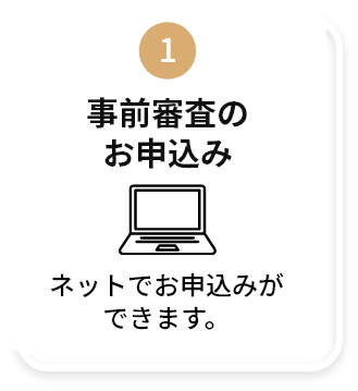 1:事前審査のお申込み ネットでお申込みができます。